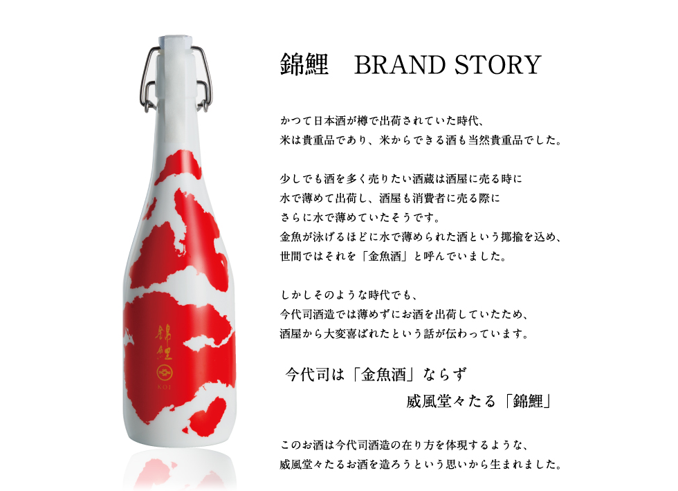 錦鯉　BRAND STORY　かつて日本酒が樽で出荷されていた時代、米は貴重品であり、米からできる酒も当時貴重品でした。　少しでも酒を多く売りたい酒蔵は酒屋に売る時に水で薄めて出荷し、酒屋も消費者に売る際にさらに水で薄めていたそうです。金魚が泳げるほどに水で薄められた酒という比喩を込め、世間ではそれを「金魚酒」と呼んでいました。　しかしそのような時代でも、今代司酒造では薄めずにお酒を出荷していたため、酒屋から大変喜ばれたという話が伝わっています。　今代司は「金魚酒」ならず威風堂々たる「錦鯉」　このお酒は今代司酒造の在り方を体現するような、威風堂々たるお酒を造ろうという思いから生まれました。